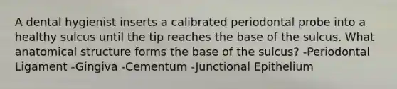 A dental hygienist inserts a calibrated periodontal probe into a healthy sulcus until the tip reaches the base of the sulcus. What anatomical structure forms the base of the sulcus? -Periodontal Ligament -Gingiva -Cementum -Junctional Epithelium