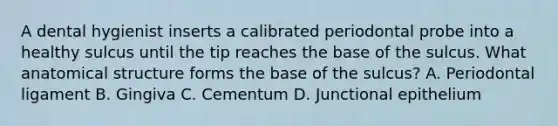 A dental hygienist inserts a calibrated periodontal probe into a healthy sulcus until the tip reaches the base of the sulcus. What anatomical structure forms the base of the sulcus? A. Periodontal ligament B. Gingiva C. Cementum D. Junctional epithelium