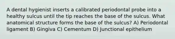 A dental hygienist inserts a calibrated periodontal probe into a healthy sulcus until the tip reaches the base of the sulcus. What anatomical structure forms the base of the sulcus? A) Periodontal ligament B) Gingiva C) Cementum D) Junctional epithelium