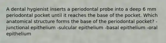 A dental hygienist inserts a periodontal probe into a deep 6 mm periodontal pocket until it reaches the base of the pocket. Which anatomical structure forms the base of the periodontal pocket? -junctional epithelium -sulcular epithelium -basal epithelium -oral epithelium