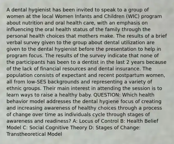 A dental hygienist has been invited to speak to a group of women at the local Women Infants and Children (WIC) program about nutrition and oral health care, with an emphasis on influencing the oral health status of the family through the personal health choices that mothers make. The results of a brief verbal survey given to the group about dental utilization are given to the dental hygienist before the presentation to help in program focus. The results of the survey indicate that none of the participants has been to a dentist in the last 2 years because of the lack of financial resources and dental insurance. The population consists of expectant and recent postpartum women, all from low-SES backgrounds and representing a variety of ethnic groups. Their main interest in attending the session is to learn ways to raise a healthy baby. QUESTION: Which health behavior model addresses the dental hygiene focus of creating and increasing awareness of healthy choices through a process of change over time as individuals cycle through stages of awareness and readiness? A: Locus of Control B: Health Belief Model C: Social Cognitive Theory D: Stages of Change: Transtheoretical Model