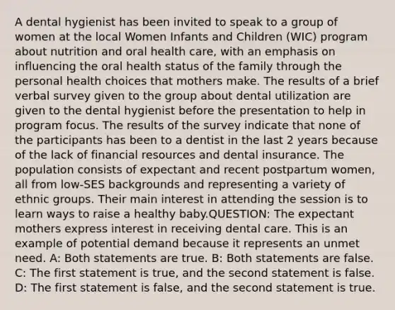 A dental hygienist has been invited to speak to a group of women at the local Women Infants and Children (WIC) program about nutrition and oral health care, with an emphasis on influencing the oral health status of the family through the personal health choices that mothers make. The results of a brief verbal survey given to the group about dental utilization are given to the dental hygienist before the presentation to help in program focus. The results of the survey indicate that none of the participants has been to a dentist in the last 2 years because of the lack of financial resources and dental insurance. The population consists of expectant and recent postpartum women, all from low-SES backgrounds and representing a variety of ethnic groups. Their main interest in attending the session is to learn ways to raise a healthy baby.QUESTION: The expectant mothers express interest in receiving dental care. This is an example of potential demand because it represents an unmet need. A: Both statements are true. B: Both statements are false. C: The first statement is true, and the second statement is false. D: The first statement is false, and the second statement is true.