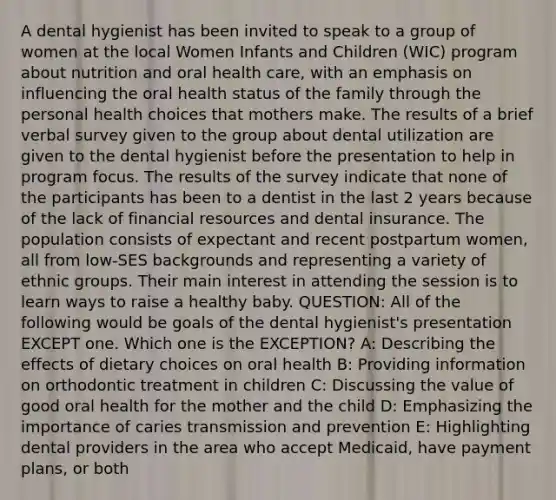 A dental hygienist has been invited to speak to a group of women at the local Women Infants and Children (WIC) program about nutrition and oral health care, with an emphasis on influencing the oral health status of the family through the personal health choices that mothers make. The results of a brief verbal survey given to the group about dental utilization are given to the dental hygienist before the presentation to help in program focus. The results of the survey indicate that none of the participants has been to a dentist in the last 2 years because of the lack of financial resources and dental insurance. The population consists of expectant and recent postpartum women, all from low-SES backgrounds and representing a variety of ethnic groups. Their main interest in attending the session is to learn ways to raise a healthy baby. QUESTION: All of the following would be goals of the dental hygienist's presentation EXCEPT one. Which one is the EXCEPTION? A: Describing the effects of dietary choices on oral health B: Providing information on orthodontic treatment in children C: Discussing the value of good oral health for the mother and the child D: Emphasizing the importance of caries transmission and prevention E: Highlighting dental providers in the area who accept Medicaid, have payment plans, or both