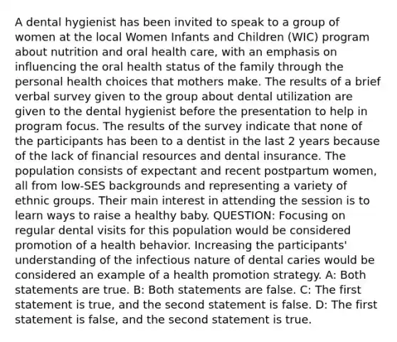 A dental hygienist has been invited to speak to a group of women at the local Women Infants and Children (WIC) program about nutrition and oral health care, with an emphasis on influencing the oral health status of the family through the personal health choices that mothers make. The results of a brief verbal survey given to the group about dental utilization are given to the dental hygienist before the presentation to help in program focus. The results of the survey indicate that none of the participants has been to a dentist in the last 2 years because of the lack of financial resources and dental insurance. The population consists of expectant and recent postpartum women, all from low-SES backgrounds and representing a variety of ethnic groups. Their main interest in attending the session is to learn ways to raise a healthy baby. QUESTION: Focusing on regular dental visits for this population would be considered promotion of a health behavior. Increasing the participants' understanding of the infectious nature of dental caries would be considered an example of a health promotion strategy. A: Both statements are true. B: Both statements are false. C: The first statement is true, and the second statement is false. D: The first statement is false, and the second statement is true.