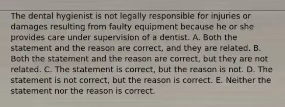 The dental hygienist is not legally responsible for injuries or damages resulting from faulty equipment because he or she provides care under supervision of a dentist. A. Both the statement and the reason are correct, and they are related. B. Both the statement and the reason are correct, but they are not related. C. The statement is correct, but the reason is not. D. The statement is not correct, but the reason is correct. E. Neither the statement nor the reason is correct.