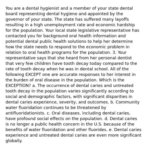 You are a dental hygienist and a member of your state dental board representing dental hygiene and appointed by the governor of your state. The state has suffered many layoffs resulting in a high unemployment rate and economic hardship for the population. Your local state legislative representative has contacted you for background oral health information and potential dental public health solutions to help her determine how the state needs to respond to the economic problem in relation to oral health programs for the population. 3. Your representative says that she heard from her personal dentist that very few children have tooth decay today compared to the rate of tooth decay when he was in dental school. All of the following EXCEPT one are accurate responses to her interest in the burden of oral disease in the population. Which is the EXCEPTION? a. The occurrence of dental caries and untreated tooth decay in the population varies significantly according to social and demographic factors, with significant disparities in dental caries experience, severity, and outcomes. b. Community water fluoridation continues to be threatened by antifluoridationists. c. Oral diseases, including dental caries, have profound social effects on the population. d. Dental caries is no longer a public health concern in the U.S. because of the benefits of water fluoridation and other fluorides. e. Dental caries experience and untreated dental caries are even more significant globally.