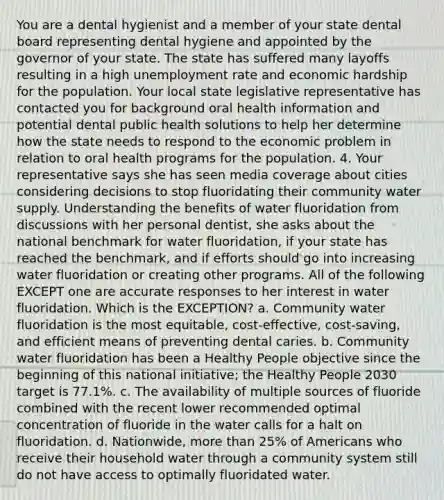 You are a dental hygienist and a member of your state dental board representing dental hygiene and appointed by the governor of your state. The state has suffered many layoffs resulting in a high unemployment rate and economic hardship for the population. Your local state legislative representative has contacted you for background oral health information and potential dental public health solutions to help her determine how the state needs to respond to the economic problem in relation to oral health programs for the population. 4. Your representative says she has seen media coverage about cities considering decisions to stop fluoridating their community water supply. Understanding the benefits of water fluoridation from discussions with her personal dentist, she asks about the national benchmark for water fluoridation, if your state has reached the benchmark, and if efforts should go into increasing water fluoridation or creating other programs. All of the following EXCEPT one are accurate responses to her interest in water fluoridation. Which is the EXCEPTION? a. Community water fluoridation is the most equitable, cost-effective, cost-saving, and efficient means of preventing dental caries. b. Community water fluoridation has been a Healthy People objective since the beginning of this national initiative; the Healthy People 2030 target is 77.1%. c. The availability of multiple sources of fluoride combined with the recent lower recommended optimal concentration of fluoride in the water calls for a halt on fluoridation. d. Nationwide, more than 25% of Americans who receive their household water through a community system still do not have access to optimally fluoridated water.