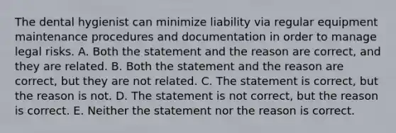 The dental hygienist can minimize liability via regular equipment maintenance procedures and documentation in order to manage legal risks. A. Both the statement and the reason are correct, and they are related. B. Both the statement and the reason are correct, but they are not related. C. The statement is correct, but the reason is not. D. The statement is not correct, but the reason is correct. E. Neither the statement nor the reason is correct.