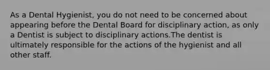 As a Dental Hygienist, you do not need to be concerned about appearing before the Dental Board for disciplinary action, as only a Dentist is subject to disciplinary actions.The dentist is ultimately responsible for the actions of the hygienist and all other staff.