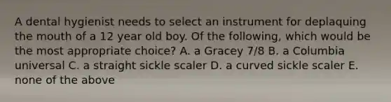 A dental hygienist needs to select an instrument for deplaquing the mouth of a 12 year old boy. Of the following, which would be the most appropriate choice? A. a Gracey 7/8 B. a Columbia universal C. a straight sickle scaler D. a curved sickle scaler E. none of the above