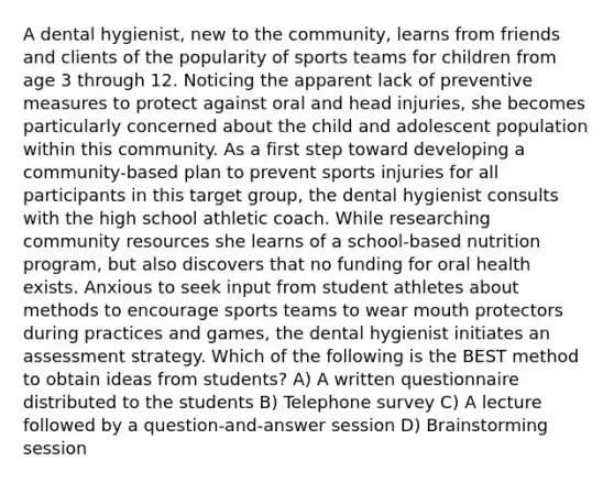 A dental hygienist, new to the community, learns from friends and clients of the popularity of sports teams for children from age 3 through 12. Noticing the apparent lack of preventive measures to protect against oral and head injuries, she becomes particularly concerned about the child and adolescent population within this community. As a first step toward developing a community-based plan to prevent sports injuries for all participants in this target group, the dental hygienist consults with the high school athletic coach. While researching community resources she learns of a school-based nutrition program, but also discovers that no funding for oral health exists. Anxious to seek input from student athletes about methods to encourage sports teams to wear mouth protectors during practices and games, the dental hygienist initiates an assessment strategy. Which of the following is the BEST method to obtain ideas from students? A) A written questionnaire distributed to the students B) Telephone survey C) A lecture followed by a question-and-answer session D) Brainstorming session