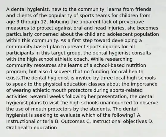 A dental hygienist, new to the community, learns from friends and clients of the popularity of sports teams for children from age 3 through 12. Noticing the apparent lack of preventive measures to protect against oral and head injuries, she becomes particularly concerned about the child and adolescent population within this community. As a first step toward developing a community-based plan to prevent sports injuries for all participants in this target group, the dental hygienist consults with the high school athletic coach. While researching community resources she learns of a school-based nutrition program, but also discovers that no funding for oral health exists.The dental hygienist is invited by three local high schools to speak to the physical education classes about the importance of wearing athletic mouth protectors during sports-related activities. Several weeks following her presentation, the dental hygienist plans to visit the high schools unannounced to observe the use of mouth protectors by the students. The dental hygienist is seeking to evaluate which of the following? A. Instructional criteria B. Outcomes C. Instructional objectives D. Oral health education