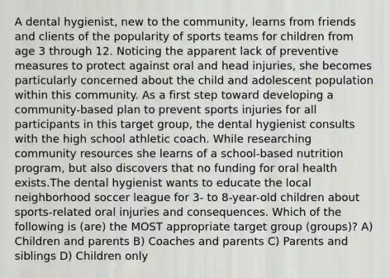 A dental hygienist, new to the community, learns from friends and clients of the popularity of sports teams for children from age 3 through 12. Noticing the apparent lack of preventive measures to protect against oral and head injuries, she becomes particularly concerned about the child and adolescent population within this community. As a first step toward developing a community-based plan to prevent sports injuries for all participants in this target group, the dental hygienist consults with the high school athletic coach. While researching community resources she learns of a school-based nutrition program, but also discovers that no funding for oral health exists.The dental hygienist wants to educate the local neighborhood soccer league for 3- to 8-year-old children about sports-related oral injuries and consequences. Which of the following is (are) the MOST appropriate target group (groups)? A) Children and parents B) Coaches and parents C) Parents and siblings D) Children only