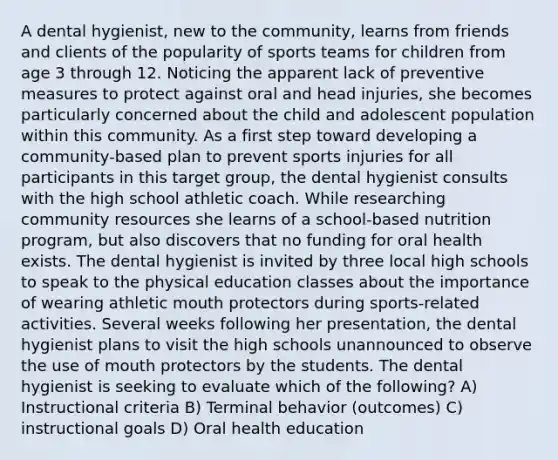 A dental hygienist, new to the community, learns from friends and clients of the popularity of sports teams for children from age 3 through 12. Noticing the apparent lack of preventive measures to protect against oral and head injuries, she becomes particularly concerned about the child and adolescent population within this community. As a first step toward developing a community-based plan to prevent sports injuries for all participants in this target group, the dental hygienist consults with the high school athletic coach. While researching community resources she learns of a school-based nutrition program, but also discovers that no funding for oral health exists. The dental hygienist is invited by three local high schools to speak to the physical education classes about the importance of wearing athletic mouth protectors during sports-related activities. Several weeks following her presentation, the dental hygienist plans to visit the high schools unannounced to observe the use of mouth protectors by the students. The dental hygienist is seeking to evaluate which of the following? A) Instructional criteria B) Terminal behavior (outcomes) C) instructional goals D) Oral health education