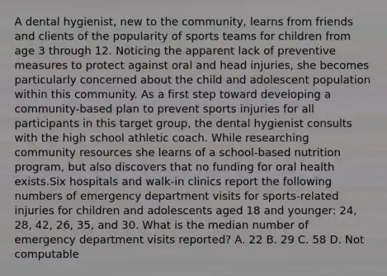 A dental hygienist, new to the community, learns from friends and clients of the popularity of sports teams for children from age 3 through 12. Noticing the apparent lack of preventive measures to protect against oral and head injuries, she becomes particularly concerned about the child and adolescent population within this community. As a first step toward developing a community-based plan to prevent sports injuries for all participants in this target group, the dental hygienist consults with the high school athletic coach. While researching community resources she learns of a school-based nutrition program, but also discovers that no funding for oral health exists.Six hospitals and walk-in clinics report the following numbers of emergency department visits for sports-related injuries for children and adolescents aged 18 and younger: 24, 28, 42, 26, 35, and 30. What is the median number of emergency department visits reported? A. 22 B. 29 C. 58 D. Not computable