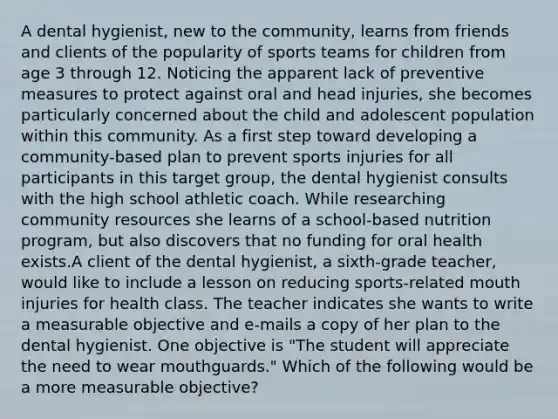 A dental hygienist, new to the community, learns from friends and clients of the popularity of sports teams for children from age 3 through 12. Noticing the apparent lack of preventive measures to protect against oral and head injuries, she becomes particularly concerned about the child and adolescent population within this community. As a first step toward developing a community-based plan to prevent sports injuries for all participants in this target group, the dental hygienist consults with the high school athletic coach. While researching community resources she learns of a school-based nutrition program, but also discovers that no funding for oral health exists.A client of the dental hygienist, a sixth-grade teacher, would like to include a lesson on reducing sports-related mouth injuries for health class. The teacher indicates she wants to write a measurable objective and e-mails a copy of her plan to the dental hygienist. One objective is "The student will appreciate the need to wear mouthguards." Which of the following would be a more measurable objective?