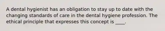 A dental hygienist has an obligation to stay up to date with the changing standards of care in the dental hygiene profession. The ethical principle that expresses this concept is ____.