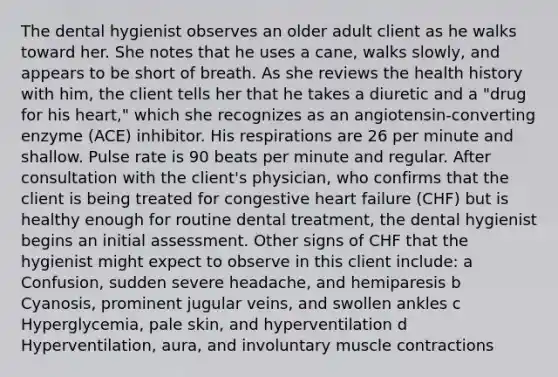 The dental hygienist observes an older adult client as he walks toward her. She notes that he uses a cane, walks slowly, and appears to be short of breath. As she reviews the health history with him, the client tells her that he takes a diuretic and a "drug for his heart," which she recognizes as an angiotensin-converting enzyme (ACE) inhibitor. His respirations are 26 per minute and shallow. Pulse rate is 90 beats per minute and regular. After consultation with the client's physician, who confirms that the client is being treated for congestive heart failure (CHF) but is healthy enough for routine dental treatment, the dental hygienist begins an initial assessment. Other signs of CHF that the hygienist might expect to observe in this client include: a Confusion, sudden severe headache, and hemiparesis b Cyanosis, prominent jugular veins, and swollen ankles c Hyperglycemia, pale skin, and hyperventilation d Hyperventilation, aura, and involuntary muscle contractions