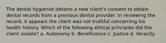 The dental hygienist obtains a new client's consent to obtain dental records from a previous dental provider. In reviewing the record, it appears the client was not truthful concerning his health history. Which of the following ethical principles did the client violate? a. Autonomy b. Beneficence c. Justice d. Veracity