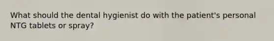 What should the dental hygienist do with the patient's personal NTG tablets or spray?