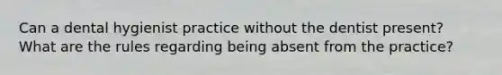 Can a dental hygienist practice without the dentist present? What are the rules regarding being absent from the practice?