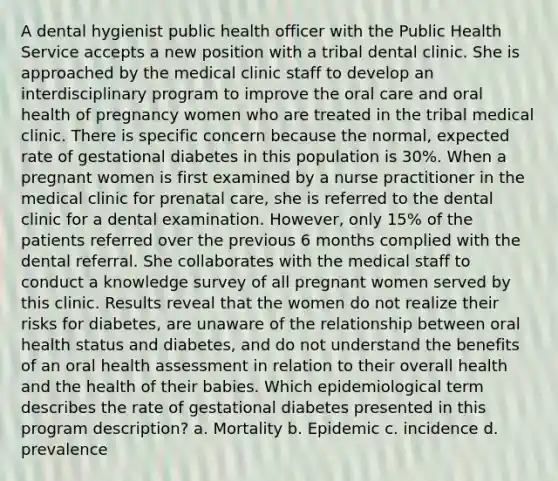 A dental hygienist public health officer with the Public Health Service accepts a new position with a tribal dental clinic. She is approached by the medical clinic staff to develop an interdisciplinary program to improve the oral care and oral health of pregnancy women who are treated in the tribal medical clinic. There is specific concern because the normal, expected rate of gestational diabetes in this population is 30%. When a pregnant women is first examined by a nurse practitioner in the medical clinic for prenatal care, she is referred to the dental clinic for a dental examination. However, only 15% of the patients referred over the previous 6 months complied with the dental referral. She collaborates with the medical staff to conduct a knowledge survey of all pregnant women served by this clinic. Results reveal that the women do not realize their risks for diabetes, are unaware of the relationship between oral health status and diabetes, and do not understand the benefits of an oral health assessment in relation to their overall health and the health of their babies. Which epidemiological term describes the rate of gestational diabetes presented in this program description? a. Mortality b. Epidemic c. incidence d. prevalence