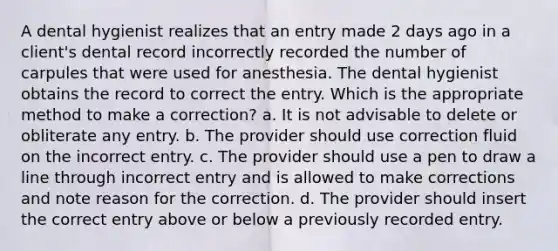 A dental hygienist realizes that an entry made 2 days ago in a client's dental record incorrectly recorded the number of carpules that were used for anesthesia. The dental hygienist obtains the record to correct the entry. Which is the appropriate method to make a correction? a. It is not advisable to delete or obliterate any entry. b. The provider should use correction fluid on the incorrect entry. c. The provider should use a pen to draw a line through incorrect entry and is allowed to make corrections and note reason for the correction. d. The provider should insert the correct entry above or below a previously recorded entry.