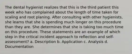 The dental hygienist realizes that this is the third patient this week who has complained about the length of time taken for scaling and root planing. After consulting with other hygienists, she learns that she is spending much longer on this procedure than they are. She determines that she is taking too much time on this procedure. These statements are an example of which step in the critical incident approach to reflection and self-assessment? a. Description b. Application c. Analysis d. Documentation