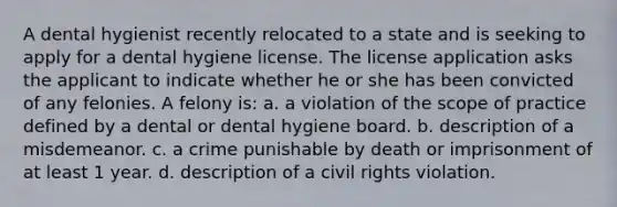 A dental hygienist recently relocated to a state and is seeking to apply for a dental hygiene license. The license application asks the applicant to indicate whether he or she has been convicted of any felonies. A felony is: a. a violation of the scope of practice defined by a dental or dental hygiene board. b. description of a misdemeanor. c. a crime punishable by death or imprisonment of at least 1 year. d. description of a civil rights violation.