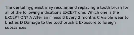 The dental hygienist may recommend replacing a tooth brush for all of the following indications EXCEPT one. Which one is the EXCEPTION? A After an illness B Every 2 months C Visible wear to bristles D Damage to the toothbrush E Exposure to foreign substances