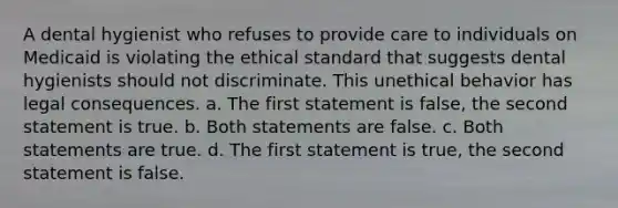 A dental hygienist who refuses to provide care to individuals on Medicaid is violating the ethical standard that suggests dental hygienists should not discriminate. This unethical behavior has legal consequences. a. The first statement is false, the second statement is true. b. Both statements are false. c. Both statements are true. d. The first statement is true, the second statement is false.