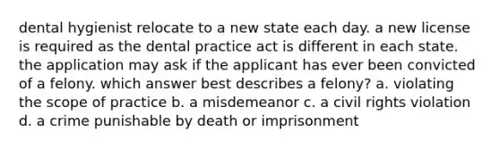 dental hygienist relocate to a new state each day. a new license is required as the dental practice act is different in each state. the application may ask if the applicant has ever been convicted of a felony. which answer best describes a felony? a. violating the scope of practice b. a misdemeanor c. a civil rights violation d. a crime punishable by death or imprisonment