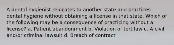 A dental hygienist relocates to another state and practices dental hygiene without obtaining a license in that state. Which of the following may be a consequence of practicing without a license? a. Patient abandonment b. Violation of tort law c. A civil and/or criminal lawsuit d. Breach of contract