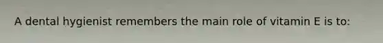 A dental hygienist remembers the main role of vitamin E is to: