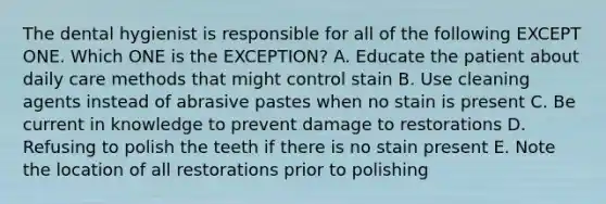 The dental hygienist is responsible for all of the following EXCEPT ONE. Which ONE is the EXCEPTION? A. Educate the patient about daily care methods that might control stain B. Use cleaning agents instead of abrasive pastes when no stain is present C. Be current in knowledge to prevent damage to restorations D. Refusing to polish the teeth if there is no stain present E. Note the location of all restorations prior to polishing