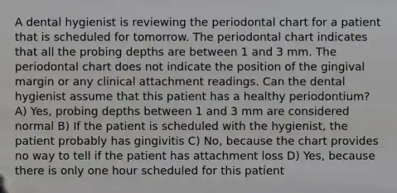 A dental hygienist is reviewing the periodontal chart for a patient that is scheduled for tomorrow. The periodontal chart indicates that all the probing depths are between 1 and 3 mm. The periodontal chart does not indicate the position of the gingival margin or any clinical attachment readings. Can the dental hygienist assume that this patient has a healthy periodontium? A) Yes, probing depths between 1 and 3 mm are considered normal B) If the patient is scheduled with the hygienist, the patient probably has gingivitis C) No, because the chart provides no way to tell if the patient has attachment loss D) Yes, because there is only one hour scheduled for this patient