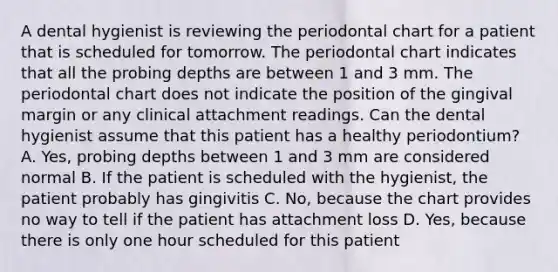 A dental hygienist is reviewing the periodontal chart for a patient that is scheduled for tomorrow. The periodontal chart indicates that all the probing depths are between 1 and 3 mm. The periodontal chart does not indicate the position of the gingival margin or any clinical attachment readings. Can the dental hygienist assume that this patient has a healthy periodontium? A. Yes, probing depths between 1 and 3 mm are considered normal B. If the patient is scheduled with the hygienist, the patient probably has gingivitis C. No, because the chart provides no way to tell if the patient has attachment loss D. Yes, because there is only one hour scheduled for this patient