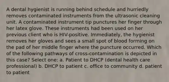 A dental hygienist is running behind schedule and hurriedly removes contaminated instruments from the ultrasonic cleaning unit. A contaminated instrument tip punctures her finger through her latex glove. These instruments had been used on her previous client who is HIV-positive. Immediately, the hygienist removes her gloves and sees a small spot of blood forming on the pad of her middle finger where the puncture occurred. Which of the following pathways of cross-contamination is depicted in this case? Select one: a. Patient to DHCP (dental health care professional) b. DHCP to patient c. office to community d. patient to patient