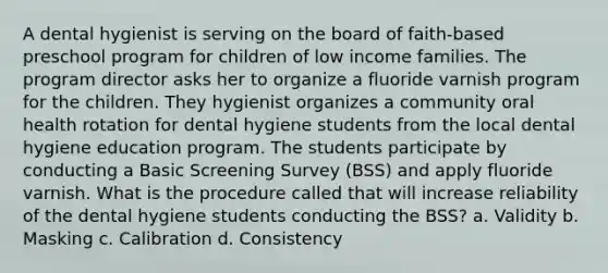 A dental hygienist is serving on the board of faith-based preschool program for children of low income families. The program director asks her to organize a fluoride varnish program for the children. They hygienist organizes a community oral health rotation for dental hygiene students from the local dental hygiene education program. The students participate by conducting a Basic Screening Survey (BSS) and apply fluoride varnish. What is the procedure called that will increase reliability of the dental hygiene students conducting the BSS? a. Validity b. Masking c. Calibration d. Consistency