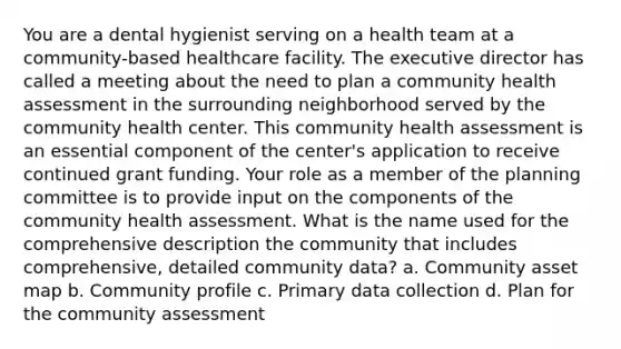 You are a dental hygienist serving on a health team at a community-based healthcare facility. The executive director has called a meeting about the need to plan a community health assessment in the surrounding neighborhood served by the community health center. This community health assessment is an essential component of the center's application to receive continued grant funding. Your role as a member of the planning committee is to provide input on the components of the community health assessment. What is the name used for the comprehensive description the community that includes comprehensive, detailed community data? a. Community asset map b. Community profile c. Primary data collection d. Plan for the community assessment