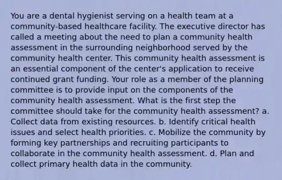 You are a dental hygienist serving on a health team at a community-based healthcare facility. The executive director has called a meeting about the need to plan a community health assessment in the surrounding neighborhood served by the community health center. This community health assessment is an essential component of the center's application to receive continued grant funding. Your role as a member of the planning committee is to provide input on the components of the community health assessment. What is the first step the committee should take for the community health assessment? a. Collect data from existing resources. b. Identify critical health issues and select health priorities. c. Mobilize the community by forming key partnerships and recruiting participants to collaborate in the community health assessment. d. Plan and collect primary health data in the community.