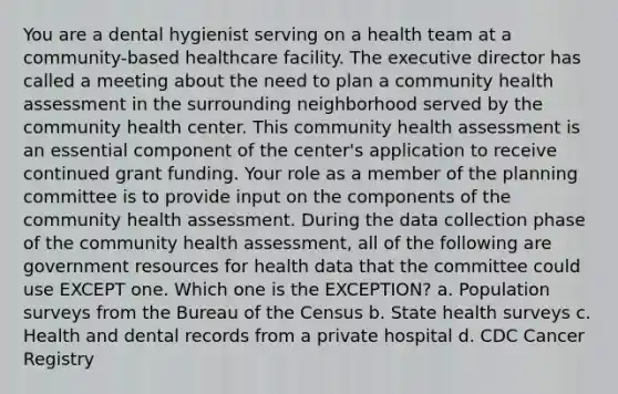 You are a dental hygienist serving on a health team at a community-based healthcare facility. The executive director has called a meeting about the need to plan a community health assessment in the surrounding neighborhood served by the community health center. This community health assessment is an essential component of the center's application to receive continued grant funding. Your role as a member of the planning committee is to provide input on the components of the community health assessment. During the data collection phase of the community health assessment, all of the following are government resources for health data that the committee could use EXCEPT one. Which one is the EXCEPTION? a. Population surveys from the Bureau of the Census b. State health surveys c. Health and dental records from a private hospital d. CDC Cancer Registry