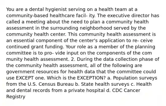 You are a dental hygienist serving on a health team at a community-based healthcare facil- ity. The executive director has called a meeting about the need to plan a community health assessment in the surrounding neighborhood served by the community health center. This community health assessment is an essential component of the center's application to re- ceive continued grant funding. Your role as a member of the planning committee is to pro- vide input on the components of the com munity health assessment. 2. During the data collection phase of the community health assessment, all of the following are government resources for health data that the committee could use EXCEPT one. Which is the EXCEPTION? a. Population surveys from the U.S. Census Bureau b. State health surveys c. Health and dental records from a private hospital d. CDC Cancer Registry