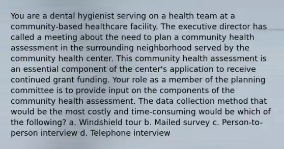 You are a dental hygienist serving on a health team at a community-based healthcare facility. The executive director has called a meeting about the need to plan a community health assessment in the surrounding neighborhood served by the community health center. This community health assessment is an essential component of the center's application to receive continued grant funding. Your role as a member of the planning committee is to provide input on the components of the community health assessment. The data collection method that would be the most costly and time-consuming would be which of the following? a. Windshield tour b. Mailed survey c. Person-to-person interview d. Telephone interview