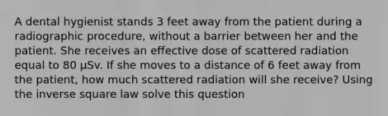 A dental hygienist stands 3 feet away from the patient during a radiographic procedure, without a barrier between her and the patient. She receives an effective dose of scattered radiation equal to 80 µSv. If she moves to a distance of 6 feet away from the patient, how much scattered radiation will she receive? Using the inverse square law solve this question