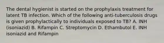 The dental hygienist is started on the prophylaxis treatment for latent TB infection. Which of the following anti-tuberculosis drugs is given prophylactically to individuals exposed to TB? A. INH (isoniazid) B. Rifampin C. Streptomycin D. Ethambutol E. INH isoniazid and Rifampin