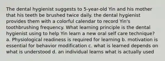 The dental hygienist suggests to 5-year-old Yin and his mother that his teeth be brushed twice daily. the dental hygienist provides them with a colorful calendar to record Yin's toothbrushing frequency. What learning principle is the dental hygienist using to help Yin learn a new oral self care technique? a. Physiological readiness is required for learning b. motivation is essential for behavior modification c. what is learned depends on what is understood d. an individual learns what is actually used