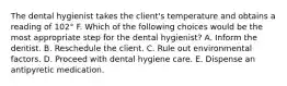 The dental hygienist takes the client's temperature and obtains a reading of 102° F. Which of the following choices would be the most appropriate step for the dental hygienist? A. Inform the dentist. B. Reschedule the client. C. Rule out environmental factors. D. Proceed with dental hygiene care. E. Dispense an antipyretic medication.