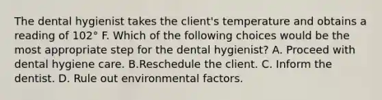 The dental hygienist takes the client's temperature and obtains a reading of 102° F. Which of the following choices would be the most appropriate step for the dental hygienist? A. Proceed with dental hygiene care. B.Reschedule the client. C. Inform the dentist. D. Rule out environmental factors.