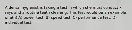 A dental hygienist is taking a test in which she must conduct x-rays and a routine teeth cleaning. This test would be an example of a(n) A) power test. B) speed test. C) performance test. D) individual test.